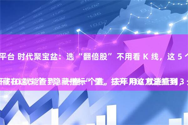 配资实盘正规平台 时代聚宝盆：选 “翻倍股” 不用看 K 线，这 5 个 “隐藏指标” 一查一个准！
别再盯着 K 线猜涨跌了！真正的翻倍股，都藏在这 5 个 “隐藏指标” 里，打开 F10 就能查到，一查一个准，去年用这方法抓到 3 只翻倍股