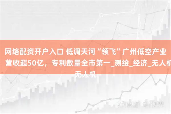 网络配资开户入口 低调天河“领飞”广州低空产业：营收超50亿，专利数量全市第一_测绘_经济_无人机