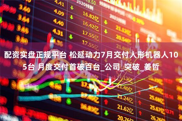 配资实盘正规平台 松延动力7月交付人形机器人105台 月度交付首破百台_公司_突破_姜哲