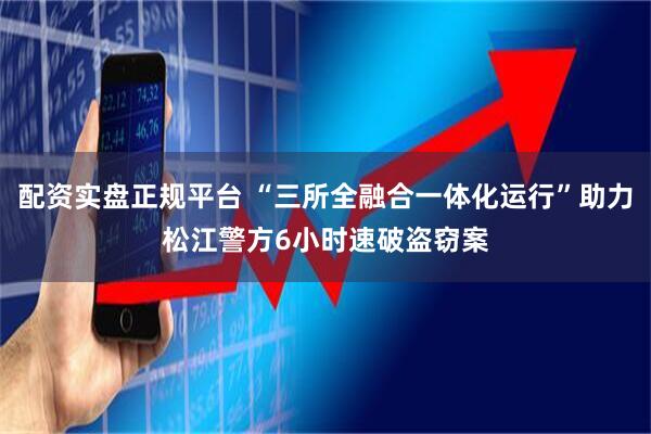 配资实盘正规平台 “三所全融合一体化运行”助力松江警方6小时速破盗窃案