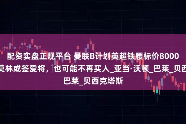 配资实盘正规平台 曼联B计划英超铁腰标价8000万！阿莫林或签爱将，也可能不再买人_亚当·沃顿_巴莱_贝西克塔斯
