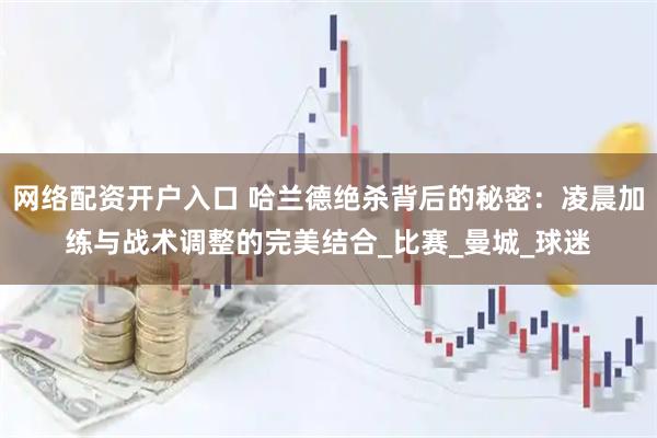 网络配资开户入口 哈兰德绝杀背后的秘密：凌晨加练与战术调整的完美结合_比赛_曼城_球迷