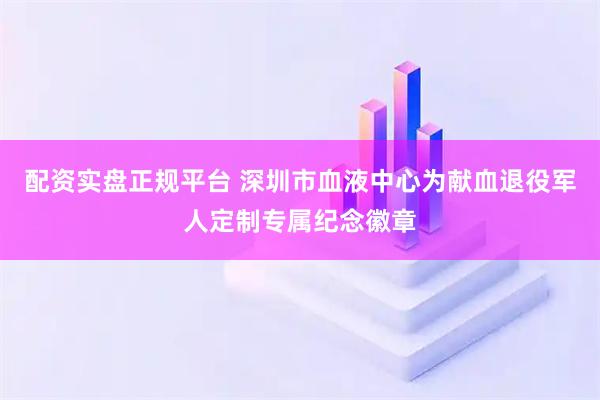 配资实盘正规平台 深圳市血液中心为献血退役军人定制专属纪念徽章