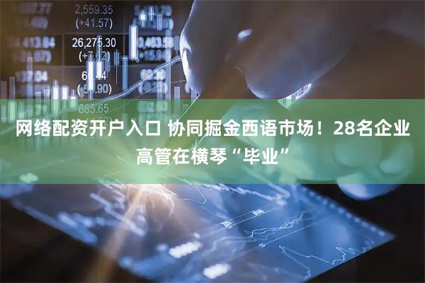 网络配资开户入口 协同掘金西语市场！28名企业高管在横琴“毕业”