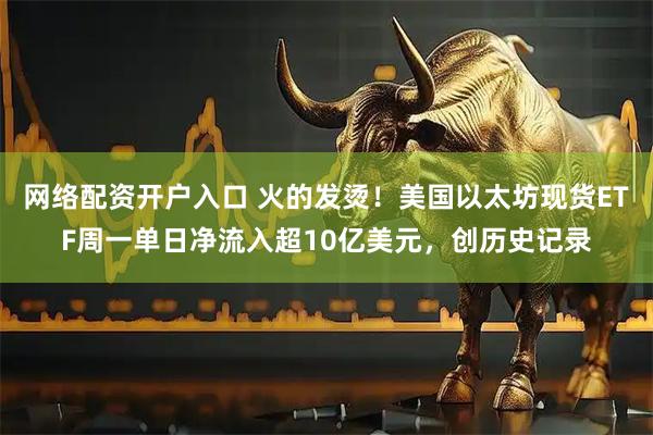 网络配资开户入口 火的发烫！美国以太坊现货ETF周一单日净流入超10亿美元，创历史记录